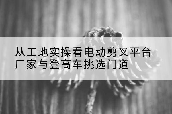 延寿电动剪叉升降平台厂家-从工地实操看电动剪叉平台厂家与登高车挑选门道