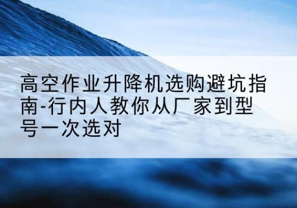延寿升降平台厂家-高空作业升降机选购避坑指南-行内人教你从厂家到型号一次选对
