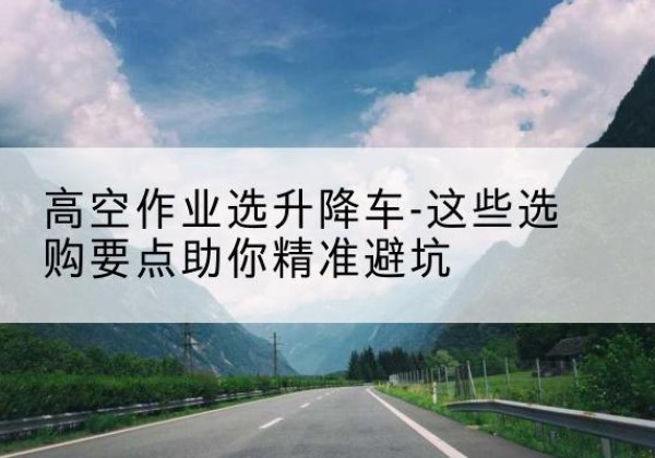 延寿升降车厂家-高空作业选升降车-这些选购要点助你*避坑