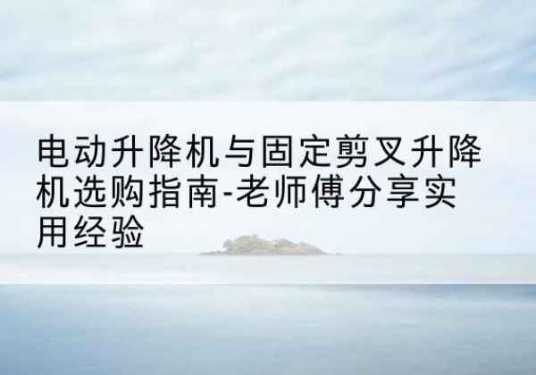 延寿电动升降机怎么选-电动升降机与固定剪叉升降机选购指南-老师傅分享实用经验