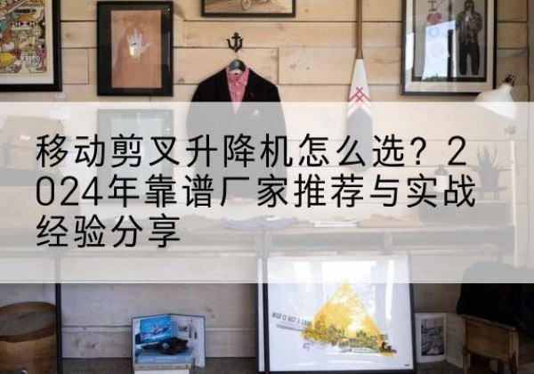 延寿升降平台厂家推荐-移动剪叉升降机怎么选？2024年靠谱厂家推荐与实战经验分享